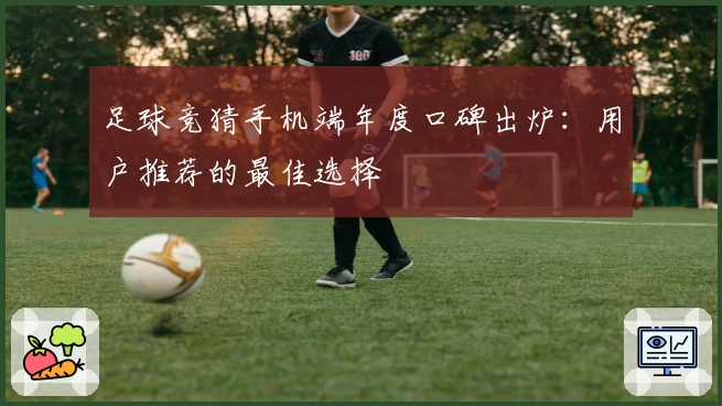 足球竞猜手机端年度口碑出炉：用户推荐的最佳选择
