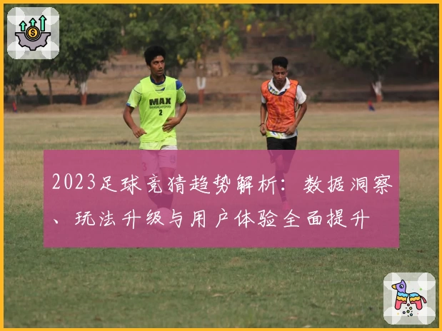 2023足球竞猜趋势解析：数据洞察、玩法升级与用户体验全面提升